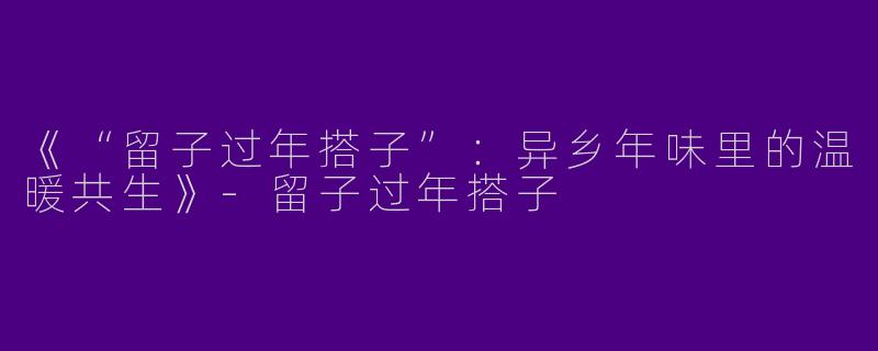 《“留子过年搭子”：异乡年味里的温暖共生》-留子过年搭子