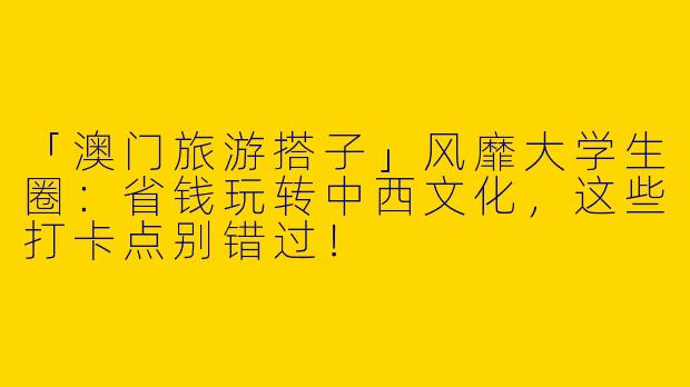 「澳门旅游搭子」风靡大学生圈：省钱玩转中西文化，这些打卡点别错过！