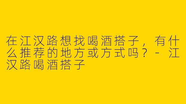 在江汉路想找喝酒搭子，有什么推荐的地方或方式吗？-江汉路喝酒搭子