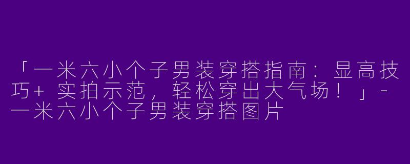 「一米六小个子男装穿搭指南：显高技巧+实拍示范，轻松穿出大气场！」-一米六小个子男装穿搭图片