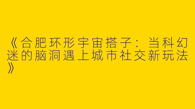 《合肥环形宇宙搭子：当科幻迷的脑洞遇上城市社交新玩法》