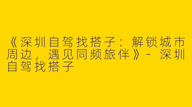 《深圳自驾找搭子：解锁城市周边，遇见同频旅伴》-深圳自驾找搭子