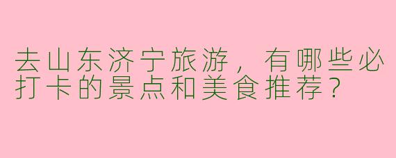 去山东济宁旅游，有哪些必打卡的景点和美食推荐？