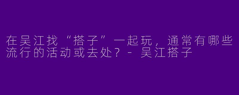 在吴江找“搭子”一起玩，通常有哪些流行的活动或去处？-吴江搭子