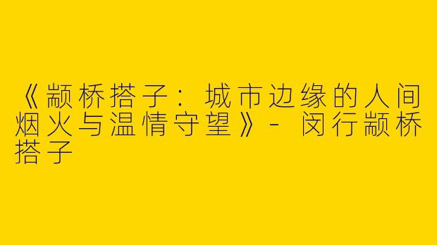 《颛桥搭子：城市边缘的人间烟火与温情守望》-闵行颛桥搭子