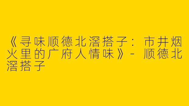 《寻味顺德北滘搭子：市井烟火里的广府人情味》-顺德北滘搭子