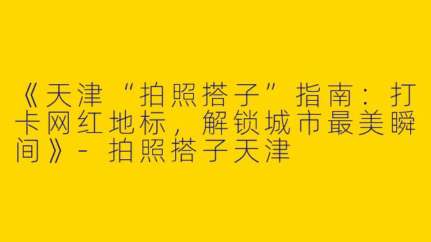 《天津“拍照搭子”指南：打卡网红地标，解锁城市最美瞬间》-拍照搭子天津