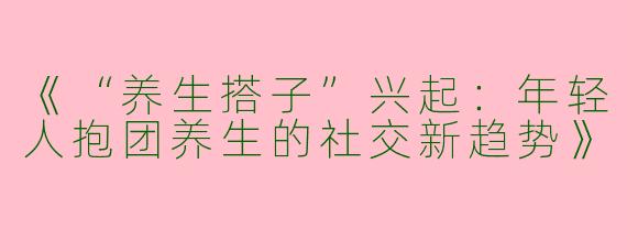 《“养生搭子”兴起：年轻人抱团养生的社交新趋势》