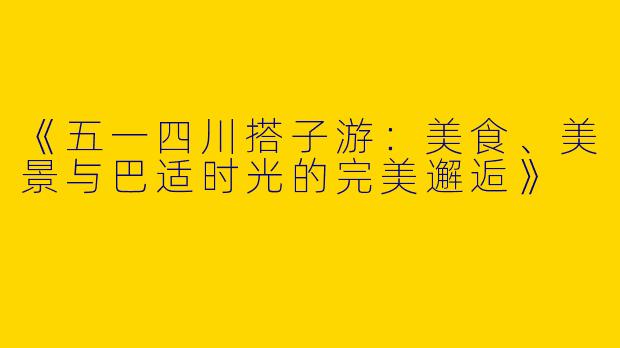 《五一四川搭子游：美食、美景与巴适时光的完美邂逅》