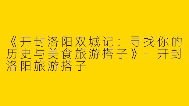 《开封洛阳双城记：寻找你的历史与美食旅游搭子》-开封洛阳旅游搭子