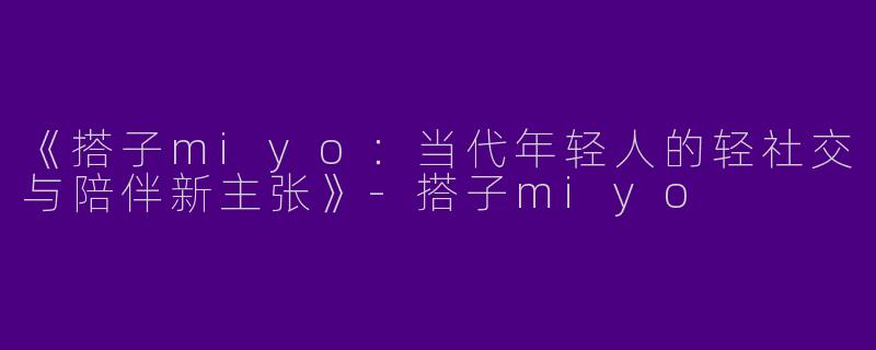 《搭子miyo：当代年轻人的轻社交与陪伴新主张》-搭子miyo