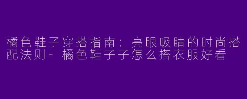 橘色鞋子穿搭指南：亮眼吸睛的时尚搭配法则