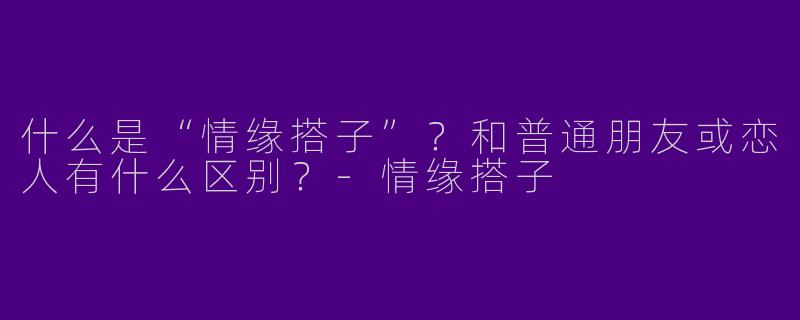什么是“情缘搭子”？和普通朋友或恋人有什么区别？-情缘搭子