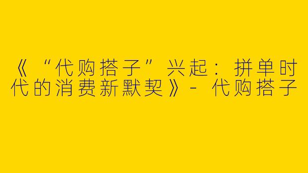 《“代购搭子”兴起：拼单时代的消费新默契》-代购搭子