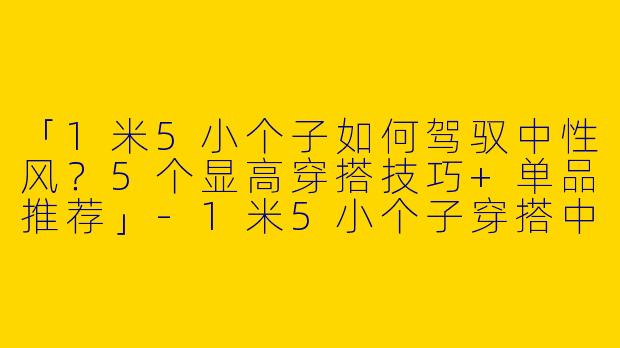 「1米5小个子如何驾驭中性风？5个显高穿搭技巧+单品推荐」-1米5小个子穿搭中性款