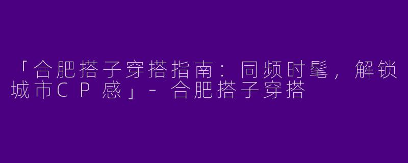 「合肥搭子穿搭指南：同频时髦，解锁城市CP感」-合肥搭子穿搭
