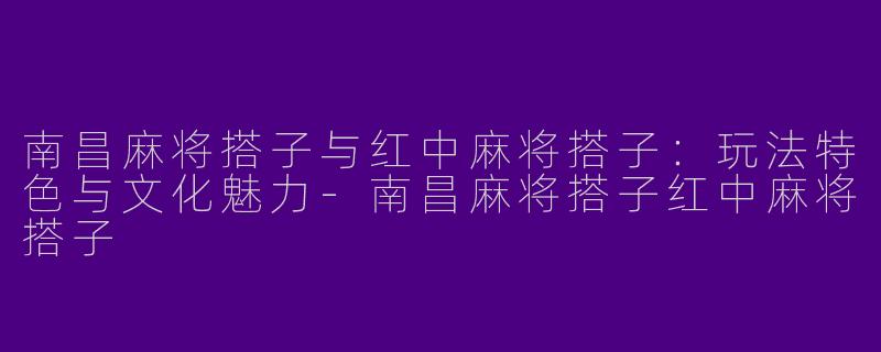 南昌麻将搭子与红中麻将搭子：玩法特色与文化魅力-南昌麻将搭子红中麻将搭子