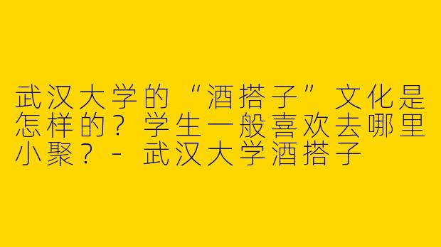 武汉大学的“酒搭子”文化是怎样的？学生一般喜欢去哪里小聚？-武汉大学酒搭子