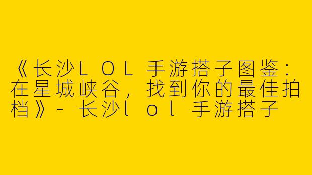 《长沙LOL手游搭子图鉴：在星城峡谷，找到你的最佳拍档》-长沙lol手游搭子