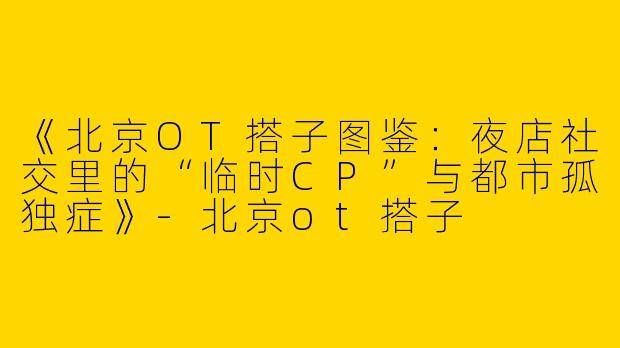 《北京OT搭子图鉴：夜店社交里的“临时CP”与都市孤独症》-北京ot搭子