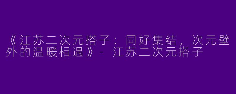 《江苏二次元搭子：同好集结，次元壁外的温暖相遇》-江苏二次元搭子