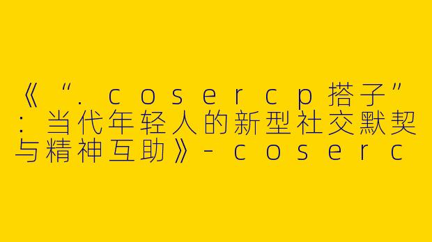 《“.cosercp搭子”：当代年轻人的新型社交默契与精神互助》-cosercp搭子