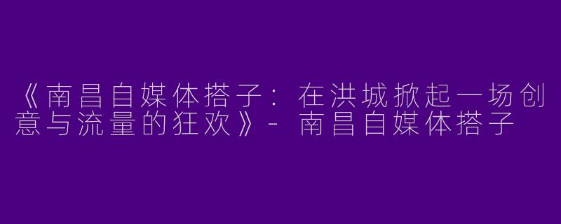 《南昌自媒体搭子：在洪城掀起一场创意与流量的狂欢》-南昌自媒体搭子