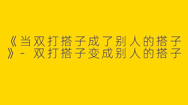 《当双打搭子成了别人的搭子》-双打搭子变成别人的搭子