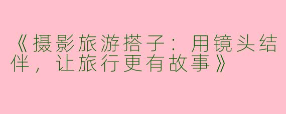 《摄影旅游搭子：用镜头结伴，让旅行更有故事》