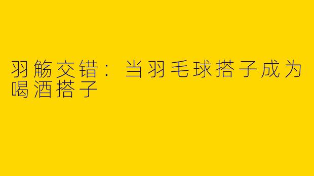 羽觞交错：当羽毛球搭子成为喝酒搭子