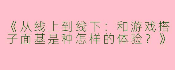 《从线上到线下：和游戏搭子面基是种怎样的体验？》