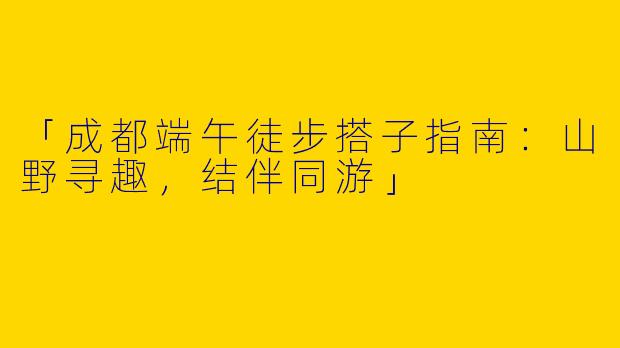 「成都端午徒步搭子指南：山野寻趣，结伴同游」