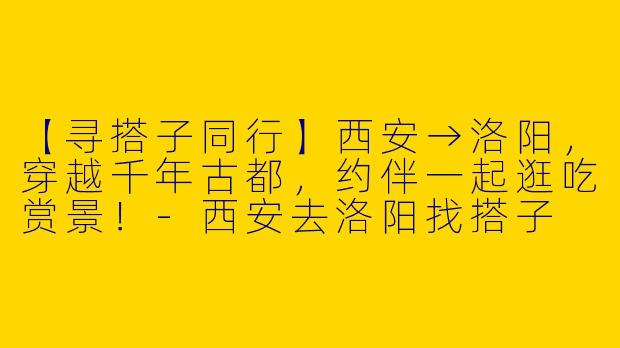 【寻搭子同行】西安→洛阳，穿越千年古都，约伴一起逛吃赏景！-西安去洛阳找搭子