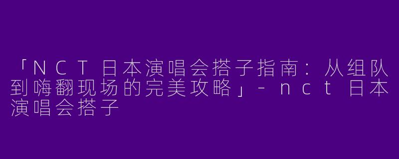 「NCT日本演唱会搭子指南：从组队到嗨翻现场的完美攻略」-nct日本演唱会搭子
