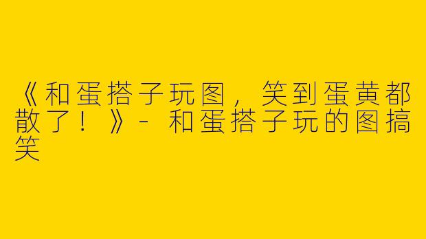 《和蛋搭子玩图，笑到蛋黄都散了！》-和蛋搭子玩的图搞笑