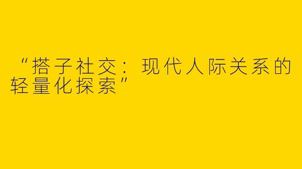 “搭子社交：现代人际关系的轻量化探索”