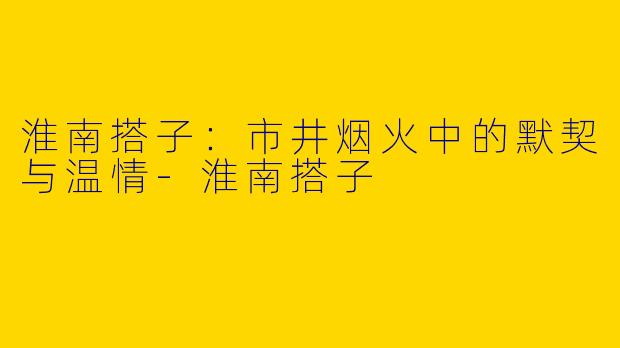 淮南搭子：市井烟火中的默契与温情-淮南搭子