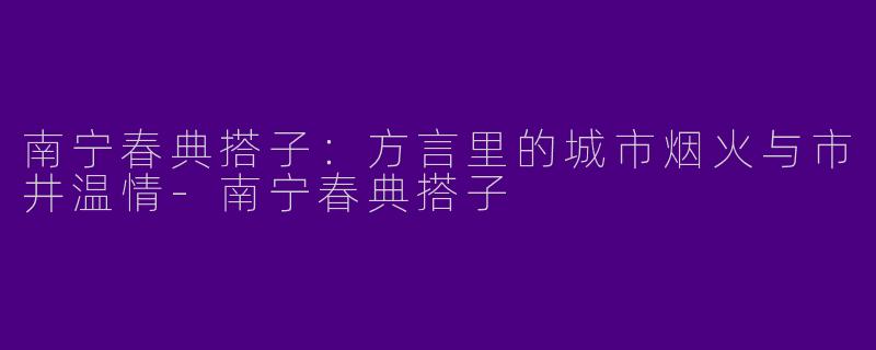南宁春典搭子：方言里的城市烟火与市井温情-南宁春典搭子