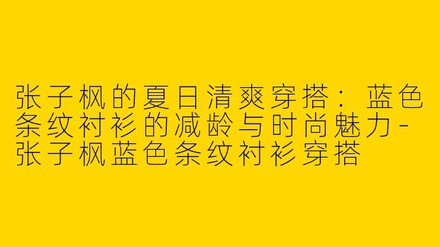 张子枫的夏日清爽穿搭：蓝色条纹衬衫的减龄与时尚魅力-张子枫蓝色条纹衬衫穿搭
