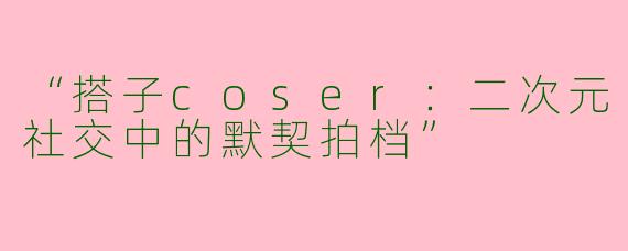 “搭子coser：二次元社交中的默契拍档”