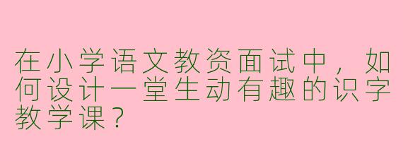 在小学语文教资面试中，如何设计一堂生动有趣的识字教学课？