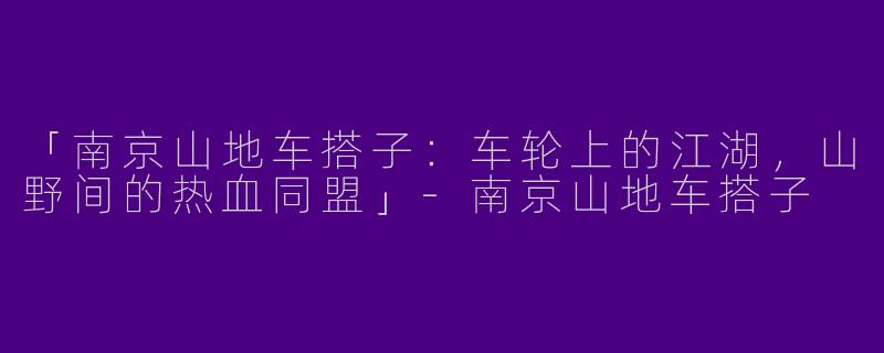 「南京山地车搭子：车轮上的江湖，山野间的热血同盟」-南京山地车搭子