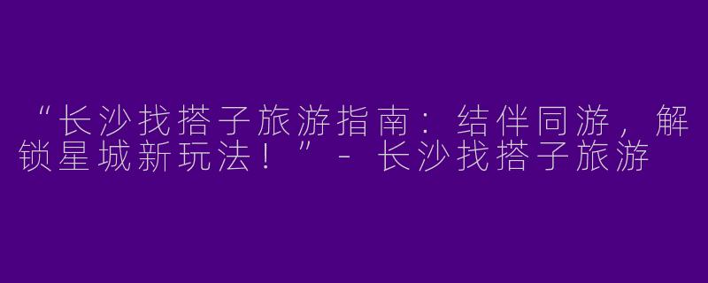 “长沙找搭子旅游指南：结伴同游，解锁星城新玩法！”-长沙找搭子旅游