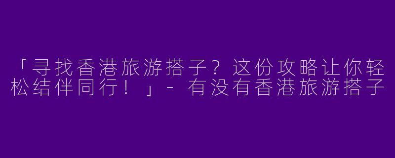 「寻找香港旅游搭子？这份攻略让你轻松结伴同行！」-有没有香港旅游搭子