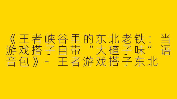 《王者峡谷里的东北老铁：当游戏搭子自带“大碴子味”语音包》-王者游戏搭子东北