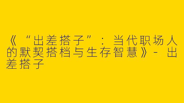 《“出差搭子”：当代职场人的默契搭档与生存智慧》-出差搭子