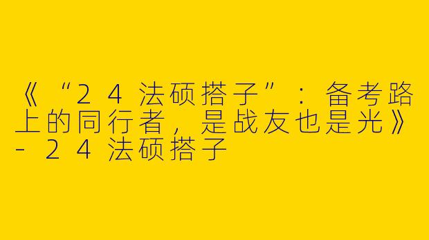 《“24法硕搭子”：备考路上的同行者，是战友也是光》-24法硕搭子