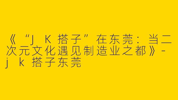 《“JK搭子”在东莞：当二次元文化遇见制造业之都》-jk搭子东莞