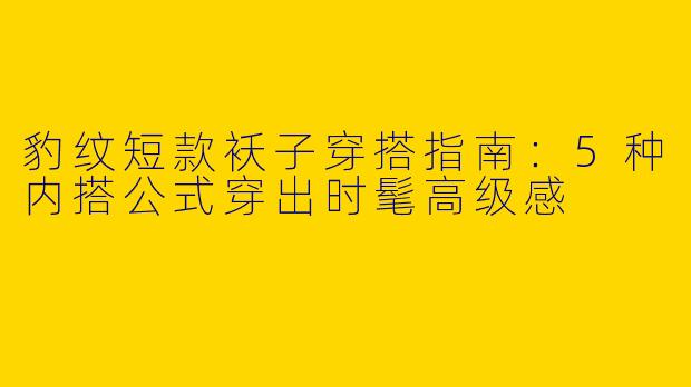 豹纹短款袄子穿搭指南：5种内搭公式穿出时髦高级感