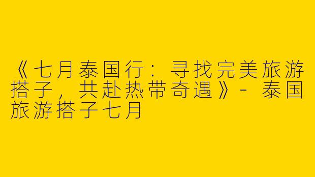《七月泰国行：寻找完美旅游搭子，共赴热带奇遇》-泰国旅游搭子七月